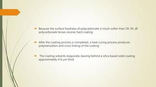  Because the surface hardness of polycarbonate is much softer than CR-39, all
polycarbonate lenses receive hard coating
 After the coating process is completed, a heat curing process produces
polymerization and cross linking of the coating
 The coating solvents evaporate, leaving behind a silica based solid coating
approximately 4-6 µm thick
 
