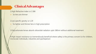 ClinicalAdvantages
1.High Refractive index i.e 1.586
 So lens are thinner
2.Low specific gravity i.e 1.20
 So lighter and thinner lens in high prescription
3.Polycarbonate lenses absorb ultraviolet radiation upto 380nm without additional treatment
4.High impact resistance so tremendiously beneficial where safety is the primary concern I.e for children,
monocular individuals, industries and sportsperson
 
