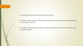  Polycarbonates are soft and scratches very easily
 Having a higher index of refraction may produce more reflections than ophthalmic
crown glass or CR-39
 Low Abbe number(30) so produces undesirable lateral chromatic aberration upon
peripheral gaze.
 