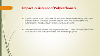 ImpactResistanceofPolycarbonate
 Polycarbonate is impact resistance because its molecules are extremely long chains
of atoms that can slide back and forth on each other, with the result that the
material can be flexed and even deformed without breaking
 Stephens and Davis showed that polycarbonate has 21 times the impact resistance
of CR-39 for ¼ inch and 1/8 inch steel balls fired at high speed
 
