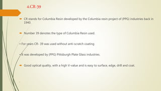 4.CR-39
 CR stands for Columbia Resin developed by the Columbia resin project of (PPG) industries back in
1940.
 Number 39 denotes the type of Columbia Resin used.
• For years CR- 39 was used without anti-scratch coating
• It was developed by (PPG) Pittsburgh Plate Glass industries.
 Good optical quality, with a high V-value and is easy to surface, edge, drill and coat.
.
 