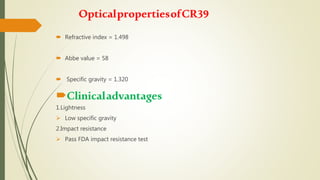 OpticalpropertiesofCR39
 Refractive index = 1.498
 Abbe value = 58
 Specific gravity = 1.320
Clinicaladvantages
1.Lightness
 Low specific gravity
2.Impact resistance
 Pass FDA impact resistance test
 