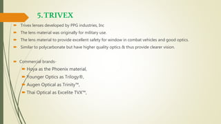 5.TRIVEX
 Trivex lenses developed by PPG industries, Inc
 The lens material was originally for military use.
 The lens material to provide excellent safety for window in combat vehicles and good optics.
 Similar to polycarbonate but have higher quality optics & thus provide clearer vision.
 Commercial brands-
 Hoya as the Phoenix material,
 Younger Optics as Trilogy®,
 Augen Optical as Trinity™,
 Thai Optical as Excelite TVX™,
 
