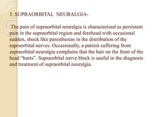 3. SUPRAORBITAL NEURALGIA-
The pain of supraorbital neuralgia is characterized as persistent
pain in the supraorbital region and forehead with occasional
sudden, shock like paresthesias in the distribution of the
supraorbital nerves. Occasionally, a patient suffering from
supraorbital neuralgia complains that the hair on the front of the
head “hurts”. Supraorbital nerve block is useful in the diagnosis
and treatment of supraorbital neuralgia.
 