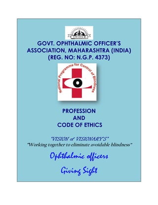 GOVT. OPHTHALMIC OFFICER’S
ASSOCIATION, MAHARASHTRA (INDIA)
(REG. NO: N.G.P. 4373)
CODE OF ETHICS
“VISION of VISIONARY’S”“VISION of VISIONARY’S”“VISION of VISIONARY’S”“VISION of VISIONARY’S”
“Working together to eliminate avoidable blindness”
Ophthalmic officers
GOVT. OPHTHALMIC OFFICER’S
ASSOCIATION, MAHARASHTRA (INDIA)
(REG. NO: N.G.P. 4373)
PROFESSION
AND
CODE OF ETHICS
“VISION of VISIONARY’S”“VISION of VISIONARY’S”“VISION of VISIONARY’S”“VISION of VISIONARY’S”
Working together to eliminate avoidable blindness”
Ophthalmic officers
Giving Sight
GOVT. OPHTHALMIC OFFICER’S
ASSOCIATION, MAHARASHTRA (INDIA)
Working together to eliminate avoidable blindness”
 