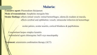 Malaria:
Causative agent: Plasmodium falciparum
Mode of transmission: Anopheles mosquito bite
Ocular findings: affects retinal vessels: retinal hemorrhages, edema & exudates at macula,
affects cerebral and ophthalmic vessels: intraocular infarction & hemorrhage
ocular palsies, ocular neuritis, cortical blindness & papilledema.
Concomitant herpes simplex keratitis
Antimalarial agent chloroquine: bull’s-eye maculopathy
Treatment: artemisinin combination therapy (ACT)
 