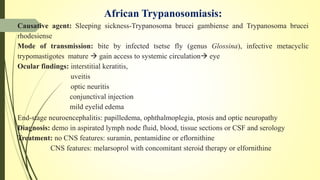 African Trypanosomiasis:
Causative agent: Sleeping sickness-Trypanosoma brucei gambiense and Trypanosoma brucei
rhodesiense
Mode of transmission: bite by infected tsetse fly (genus Glossina), infective metacyclic
trypomastigotes mature  gain access to systemic circulation eye
Ocular findings: interstitial keratitis,
uveitis
optic neuritis
conjunctival injection
mild eyelid edema
End-stage neuroencephalitis: papilledema, ophthalmoplegia, ptosis and optic neuropathy
Diagnosis: demo in aspirated lymph node fluid, blood, tissue sections or CSF and serology
Treatment: no CNS features: suramin, pentamidine or eflornithine
CNS features: melarsoprol with concomitant steroid therapy or elfornithine
 