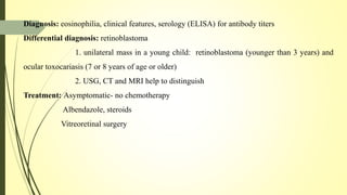 Diagnosis: eosinophilia, clinical features, serology (ELISA) for antibody titers
Differential diagnosis: retinoblastoma
1. unilateral mass in a young child: retinoblastoma (younger than 3 years) and
ocular toxocariasis (7 or 8 years of age or older)
2. USG, CT and MRI help to distinguish
Treatment: Asymptomatic- no chemotherapy
Albendazole, steroids
Vitreoretinal surgery
 