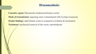 Dracunculosis:
Causative agent: Dracunculis medinensis(Guinea worm)
Mode of transmission: ingesting water contaminated with Cyclops crustacean
Ocular findings: adult female worm in conjunctiva-irritation & lacrimation
Treatment: mechanical removal of the worm, metronidazole
 