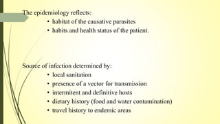 The epidemiology reflects:
• habitat of the causative parasites
• habits and health status of the patient.
Source of infection determined by:
• local sanitation
• presence of a vector for transmission
• intermitent and definitive hosts
• dietary history (food and water contamination)
• travel history to endemic areas
 