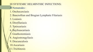 III SYSTEMIC HELMINTHIC INFECTIONS:
A.Nematodes :
1. Onchocerciasis
2. Bancroftian and Brugian Lymphatic Filariasis
3. Loaiasis
4. Dirofilariasis
5. Toxocariasis
6. Baylisascariasis
7. Gnathostomiasis
8. Angiostrongyliasis
9. Dracunculosis
10.Ascariasis
11.Trichinosis
 