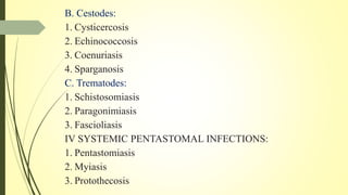 B. Cestodes:
1. Cysticercosis
2. Echinococcosis
3. Coenuriasis
4. Sparganosis
C. Trematodes:
1. Schistosomiasis
2. Paragonimiasis
3. Fascioliasis
IV SYSTEMIC PENTASTOMAL INFECTIONS:
1. Pentastomiasis
2. Myiasis
3. Protothecosis
 