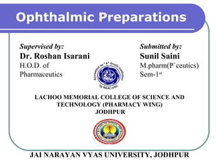Ophthalmic Preparations
Supervised by:
Dr. Roshan Isarani
H.O.D. of
Pharmaceutics
Submitted by:
Sunil Saini
M.pharm(P`ceutics)
Sem-1st
LACHOO MEMORIAL COLLEGE OF SCIENCE AND
TECHNOLOGY (PHARMACY WING)
JODHPUR
JAI NARAYAN VYAS UNIVERSITY, JODHPUR
 
