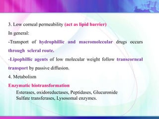 3. Low corneal permeability (act as lipid barrier)
In general:
-Transport of hydrophillic and macromolecular drugs occurs
through scleral route.
-Lipophillic agents of low molecular weight follow transcorneal
transport by passive diffusion.
4. Metabolism
Enzymatic biotransformation
Esterases, oxidoreductases, Peptidases, Glucuronide
Sulfate transferases, Lysosomal enzymes.
 