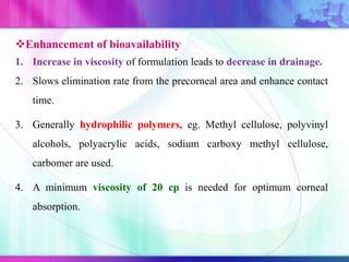 Enhancement of bioavailability
1. Increase in viscosity of formulation leads to decrease in drainage.
2. Slows elimination rate from the precorneal area and enhance contact
time.
3. Generally hydrophilic polymers, eg. Methyl cellulose, polyvinyl
alcohols, polyacrylic acids, sodium carboxy methyl cellulose,
carbomer are used.
4. A minimum viscosity of 20 cp is needed for optimum corneal
absorption.
 