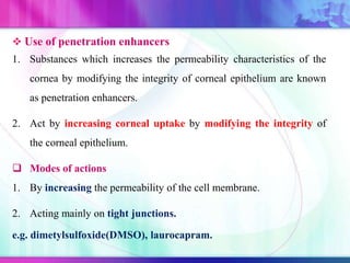  Use of penetration enhancers
1. Substances which increases the permeability characteristics of the
cornea by modifying the integrity of corneal epithelium are known
as penetration enhancers.
2. Act by increasing corneal uptake by modifying the integrity of
the corneal epithelium.
 Modes of actions
1. By increasing the permeability of the cell membrane.
2. Acting mainly on tight junctions.
e.g. dimetylsulfoxide(DMSO), laurocapram.
 