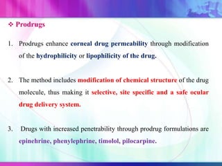  Prodrugs
1. Prodrugs enhance corneal drug permeability through modification
of the hydrophilicity or lipophilicity of the drug.
2. The method includes modification of chemical structure of the drug
molecule, thus making it selective, site specific and a safe ocular
drug delivery system.
3. Drugs with increased penetrability through prodrug formulations are
epinehrine, phenylephrine, timolol, pilocarpine.
 