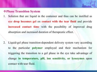 Phase Transition System
1. Solution that are liquid in the container and thus can be instilled as
eye drop becomes gel on contact with the tear fluid and provide
increased contact time with the possibility of improved drug
absorption and increased duration of therapeutic effect.
2. Liquid-gel phase transition-dependent delivery system vary according
to the particular polymer employed and their mechanism for
triggering the transition to a gel phase in the eye take advantage of
change in temperature, pH, ion sensitivity, or lysozymes upon
contact with tear fluid.
 