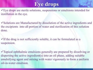 Eye drops
Eye drops are sterile solutions, suspensions or emulsions intended for
instillation in the eye.
Solutions are Manufactured by dissolution of the active ingredients and
the excipients into all portion of water and sterilization of this solution
done.
If the drug is not sufficiently soluble, it can be formulated as a
suspension.
Topical ophthalmic emulsions generally are prepared by dissolving or
dispersing the active ingredient(s) into an oil phase, adding suitable
emulsifying agent and mixing with water vigorously to form a uniform
oil-in-water emulsion.
 