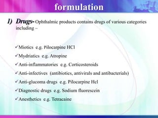 Ophthalmic products contains drugs of various categories
including –
Miotics e.g. Pilocarpine HCl
Mydriatics e.g. Atropine
Anti-inflammatories e.g. Corticosteroids
Anti-infectives (antibiotics, antivirals and antibacterials)
Anti-glucoma drugs e.g. Pilocarpine Hcl
Diagnostic drugs e.g. Sodium fluorescein
Anesthetics e.g. Tetracaine
formulation
 