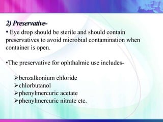 Eye drop should be sterile and should contain
preservatives to avoid microbial contamination when
container is open.
•The preservative for ophthalmic use includes-
benzalkonium chloride
chlorbutanol
phenylmercuric acetate
phenylmercuric nitrate etc.
 