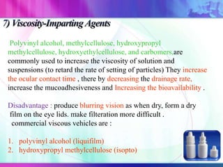 Polyvinyl alcohol, methylcellulose, hydroxypropyl
methylcellulose, hydroxyethylcellulose, and carbomers,are
commonly used to increase the viscosity of solution and
suspensions (to retard the rate of setting of particles) They increase
the ocular contact time , there by decreasing the drainage rate,
increase the mucoadhesiveness and Increasing the bioavailability .
Disadvantage : produce blurring vision as when dry, form a dry
film on the eye lids. make filteration more difficult .
commercial viscous vehicles are :
1. polyvinyl alcohol (liquifilm)
2. hydroxypropyl methylcellulose (isopto)
 