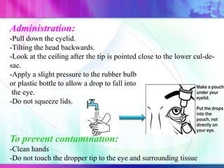 Administration:
-Pull down the eyelid.
-Tilting the head backwards.
-Look at the ceiling after the tip is pointed close to the lower cul-de-
sac.
-Apply a slight pressure to the rubber bulb
or plastic bottle to allow a drop to fall into
the eye.
-Do not squeeze lids.
To prevent contamination:
-Clean hands
-Do not touch the dropper tip to the eye and surrounding tissue
 