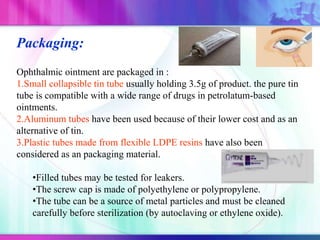 Packaging:
Ophthalmic ointment are packaged in :
1.Small collapsible tin tube usually holding 3.5g of product. the pure tin
tube is compatible with a wide range of drugs in petrolatum-based
ointments.
2.Aluminum tubes have been used because of their lower cost and as an
alternative of tin.
3.Plastic tubes made from flexible LDPE resins have also been
considered as an packaging material.
•Filled tubes may be tested for leakers.
•The screw cap is made of polyethylene or polypropylene.
•The tube can be a source of metal particles and must be cleaned
carefully before sterilization (by autoclaving or ethylene oxide).
 