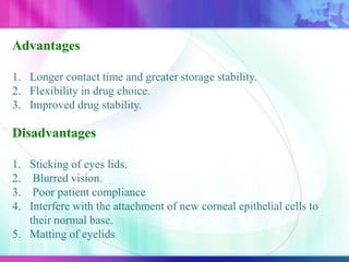 Advantages
1. Longer contact time and greater storage stability.
2. Flexibility in drug choice.
3. Improved drug stability.
Disadvantages
1. Sticking of eyes lids.
2. Blurred vision.
3. Poor patient compliance
4. Interfere with the attachment of new corneal epithelial cells to
their normal base.
5. Matting of eyelids
 