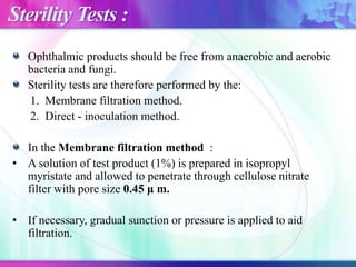 Sterility Tests :
Ophthalmic products should be free from anaerobic and aerobic
bacteria and fungi.
Sterility tests are therefore performed by the:
1. Membrane filtration method.
2. Direct - inoculation method.
In the Membrane filtration method :
• A solution of test product (1%) is prepared in isopropyl
myristate and allowed to penetrate through cellulose nitrate
filter with pore size 0.45 μ m.
• If necessary, gradual sunction or pressure is applied to aid
filtration.
 