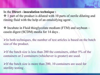 In the Direct - inoculation technique :
 1 part of the product is diluted with 10 parts of sterile diluting and
rinsing fluid with the help of an emulsifying agent .
 Incubate in Fluid thioglycolate medium (FTM) and soybean –
casein digest (SCDM) media for 14 days .
In both techniques, the number of test articles is based on the batch
size of the product.
If the batch size is less than 200 the containers, either 5% of the
containers or 2 containers (whichever is greater) are used.
If the batch size is more than 200, 10 containers are used for
sterility testing .
 