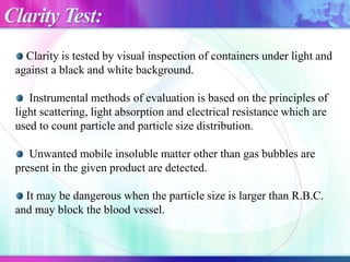 Clarity is tested by visual inspection of containers under light and
against a black and white background.
Instrumental methods of evaluation is based on the principles of
light scattering, light absorption and electrical resistance which are
used to count particle and particle size distribution.
Unwanted mobile insoluble matter other than gas bubbles are
present in the given product are detected.
It may be dangerous when the particle size is larger than R.B.C.
and may block the blood vessel.
Clarity Test:
 