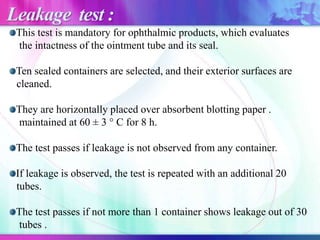 This test is mandatory for ophthalmic products, which evaluates
the intactness of the ointment tube and its seal.
Ten sealed containers are selected, and their exterior surfaces are
cleaned.
They are horizontally placed over absorbent blotting paper .
maintained at 60 ± 3 ° C for 8 h.
The test passes if leakage is not observed from any container.
If leakage is observed, the test is repeated with an additional 20
tubes.
The test passes if not more than 1 container shows leakage out of 30
tubes .
Leakage test :
 