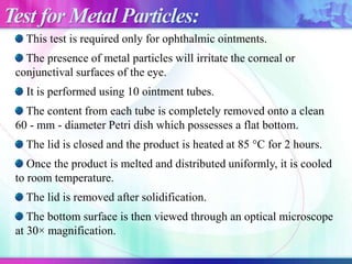 This test is required only for ophthalmic ointments.
The presence of metal particles will irritate the corneal or
conjunctival surfaces of the eye.
It is performed using 10 ointment tubes.
The content from each tube is completely removed onto a clean
60 - mm - diameter Petri dish which possesses a flat bottom.
The lid is closed and the product is heated at 85 °C for 2 hours.
Once the product is melted and distributed uniformly, it is cooled
to room temperature.
The lid is removed after solidification.
The bottom surface is then viewed through an optical microscope
at 30× magnification.
Test for Metal Particles:
 