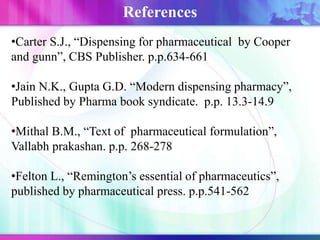 •Carter S.J., “Dispensing for pharmaceutical by Cooper
and gunn”, CBS Publisher. p.p.634-661
•Jain N.K., Gupta G.D. “Modern dispensing pharmacy”,
Published by Pharma book syndicate. p.p. 13.3-14.9
•Mithal B.M., “Text of pharmaceutical formulation”,
Vallabh prakashan. p.p. 268-278
•Felton L., “Remington’s essential of pharmaceutics”,
published by pharmaceutical press. p.p.541-562
References
 