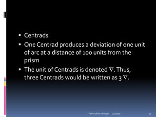  Centrads
 One Centrad produces a deviation of one unit
of arc at a distance of 100 units from the
prism
 The unit of Centrads is denoted .Thus,
three Centrads would be written as 3 .
4/5/2017Fakhruddin Alliasger 11
 