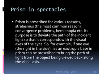 Prism in spectacles
 Prism is prescribed for various reasons,
strabismus (the most common reason),
convergence problems, hemianopia etc. Its
purpose is to deviate the path of the incident
light so that it corresponds with the visual
axes of the eyes. So, for example, if one eye
(the right in the side) has an exotropia base in
prism can be prescribed to bring the path of
light from the object being viewed back along
the visual axis.
4/5/2017Fakhruddin Alliasger 12
 