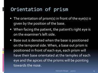 Orientation of prism
 The orientation of prism(s) in front of the eye(s) is
given by the position of the base.
 When facing the patient, the patient’s right eye is
on the examiner’s left side.
 Base out is denoted when the base is positioned
on the temporal side.When, a base out prism is
positioned in front of each eye, each prism will
have their base orientated at the temples of each
eye and the apices of the prisms will be pointing
towards the nose.
4/5/2017Fakhruddin Alliasger 14
 