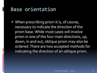 Base orientation
 When prescribing prism it is, of course,
necessary to indicate the direction of the
prism base. While most cases will involve
prism in one of the four main directions, up,
down, in and out, oblique prism may also be
ordered.There are two accepted methods for
indicating the direction of an oblique prism.
4/5/2017Fakhruddin Alliasger 17
 