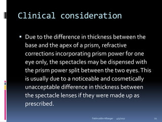Clinical consideration
 Due to the difference in thickness between the
base and the apex of a prism, refractive
corrections incorporating prism power for one
eye only, the spectacles may be dispensed with
the prism power split between the two eyes.This
is usually due to a noticeable and cosmetically
unacceptable difference in thickness between
the spectacle lenses if they were made up as
prescribed.
4/5/2017Fakhruddin Alliasger 21
 
