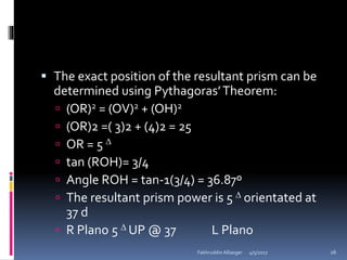  The exact position of the resultant prism can be
determined using Pythagoras’Theorem:
 (OR)2 = (OV)2 + (OH)2
 (OR)2 =( 3)2 + (4)2 = 25
 OR = 5 
 tan (ROH)= 3/4
 Angle ROH = tan-1(3/4) = 36.87º
 The resultant prism power is 5  orientated at
37 d
 R Plano 5  UP @ 37 L Plano
4/5/2017Fakhruddin Alliasger 26
 