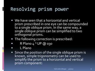 Resolving prism power
 We have seen that a horizontal and vertical
prism prescribed in one eye can be compounded
to a single oblique prism. In the same way, a
single oblique prism can be simplified to two
orthogonal prisms.
 The following correction is prescribed:
 R Plano 4  UP @ 030
 L Plano
 Since the position of the single oblique prism is
known, simple trigonometry can be used to
simplify the prism to a horizontal and vertical
prism component:
4/5/2017Fakhruddin Alliasger 27
 