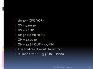  sin 30 = (OV) / (OR)
 OV = 4.sin 30
 OV = 2  UP
 cos 30 = (OH) / (OR)
 OH = 4.cos 30
 OH = 3.46  OUT = 3.5  IN
 The final result would be written
 R Plano 2  UP 3.5  IN L Plano
4/5/2017Fakhruddin Alliasger 28
 