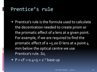 Prentice’s rule
 Prentice’s rule is the formula used to calculate
the decentration needed to create prism or
the prismatic effect of a lens at a given point.
For example, if we are required to find the
prismatic effect of a +5.00 D lens at a point 4
mm below the optical centre we use
Prentice’s rule. So,
 P = cF = 0.45 = 2  base up
4/5/2017Fakhruddin Alliasger 29
 