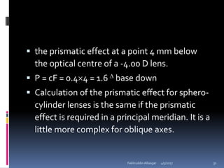  the prismatic effect at a point 4 mm below
the optical centre of a -4.00 D lens.
 P = cF = 0.44 = 1.6  base down
 Calculation of the prismatic effect for sphero-
cylinder lenses is the same if the prismatic
effect is required in a principal meridian. It is a
little more complex for oblique axes.
4/5/2017Fakhruddin Alliasger 31
 