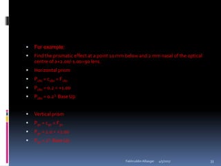  For example:
 Find the prismatic effect at a point 10 mm below and 2 mm nasal of the optical
centre of a+2.00/-1.0090 lens.
 Horizontal prism
 P180 = c180  F180
 P180 = 0.2  +1.00
 P180 = 0.2 Base Up
 Vertical prism
 P90 = c90  F90
 P90 = 1.0  +2.00
 P90 = 2 Base Up
4/5/2017Fakhruddin Alliasger 33
 