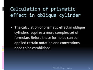 Calculation of prismatic
effect in oblique cylinder
• The calculation of prismatic effect in oblique
cylinders requires a more complex set of
formulae. Before these formulae can be
applied certain notation and conventions
need to be established.
4/5/2017Fakhruddin Alliasger 34
 
