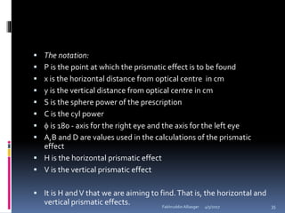  The notation:
 P is the point at which the prismatic effect is to be found
 x is the horizontal distance from optical centre in cm
 y is the vertical distance from optical centre in cm
 S is the sphere power of the prescription
 C is the cyl power
  is 180 - axis for the right eye and the axis for the left eye
 A,B and D are values used in the calculations of the prismatic
effect
 H is the horizontal prismatic effect
 V is the vertical prismatic effect
 It is H andV that we are aiming to find.That is, the horizontal and
vertical prismatic effects. 4/5/2017Fakhruddin Alliasger 35
 