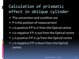Calculation of prismatic
effect in oblique cylinder
 The convention and condition are
 P is the position of measurement
 x is positive if P is in from the Optical centre
 x is negative if P is out from the Optical centre
 y is positive if P is up from the Optical centre
 y is negative if P is down from the Optical
centre.
4/5/2017Fakhruddin Alliasger 36
 