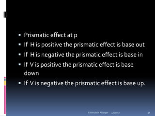  Prismatic effect at p
 If H is positive the prismatic effect is base out
 If H is negative the prismatic effect is base in
 If V is positive the prismatic effect is base
down
 If V is negative the prismatic effect is base up.
4/5/2017Fakhruddin Alliasger 37
 